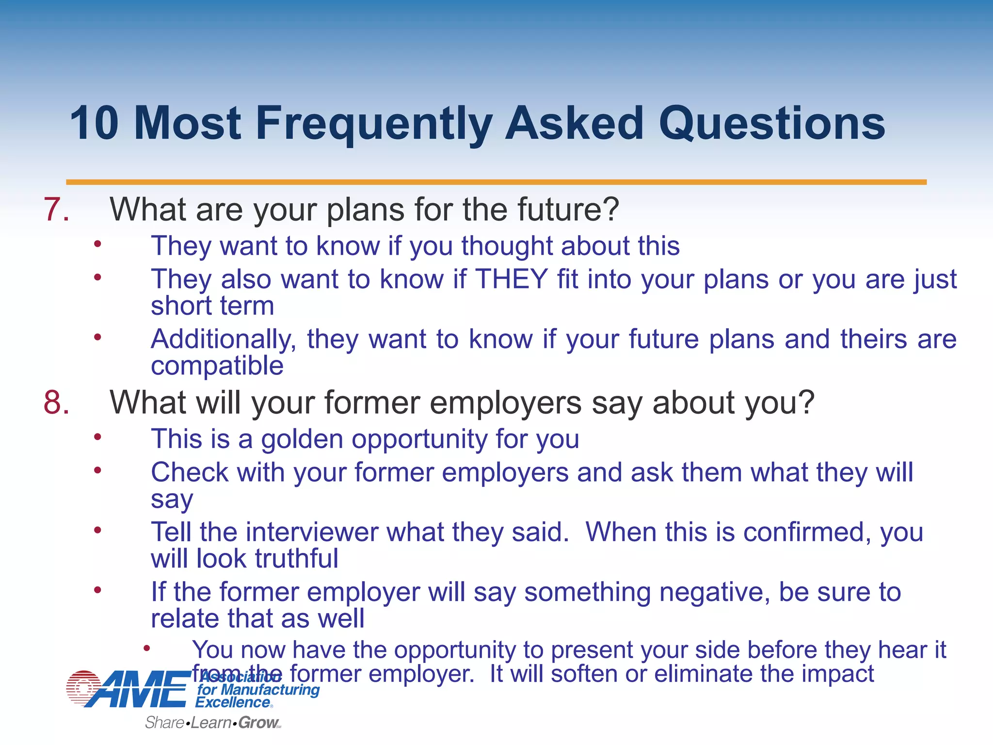 10 Most Frequently Asked Questions
7. What are your plans for the future?
• They want to know if you thought about this
• They also want to know if THEY fit into your plans or you are just
short term
• Additionally, they want to know if your future plans and theirs are
compatible
8. What will your former employers say about you?
• This is a golden opportunity for you
• Check with your former employers and ask them what they will
say
• Tell the interviewer what they said. When this is confirmed, you
will look truthful
• If the former employer will say something negative, be sure to
relate that as well
• You now have the opportunity to present your side before they hear it
from the former employer. It will soften or eliminate the impact
 