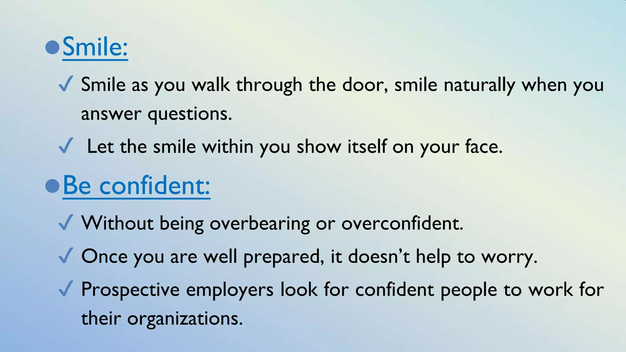 ⚫Smile:
✔ Smile as you walk through the door, smile naturally when you
answer questions.
✔ Let the smile within you show itself on your face.
⚫Be confident:
✔ Without being overbearing or overconfident.
✔ Once you are well prepared, it doesn’t help to worry.
✔ Prospective employers look for confident people to work for
their organizations.
 
