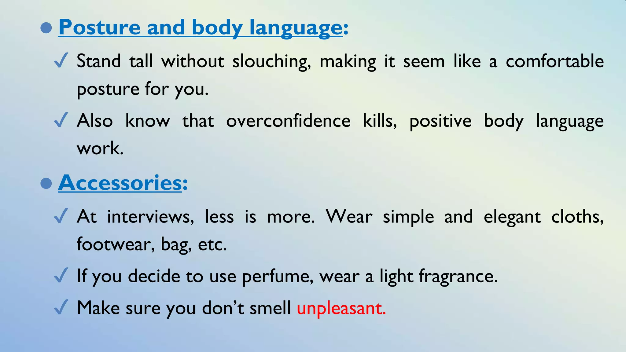 ⚫ Posture and body language:
✔ Stand tall without slouching, making it seem like a comfortable
posture for you.
✔ Also know that overconfidence kills, positive body language
work.
⚫ Accessories:
✔ At interviews, less is more. Wear simple and elegant cloths,
footwear, bag, etc.
✔ If you decide to use perfume, wear a light fragrance.
✔ Make sure you don’t smell unpleasant.
 