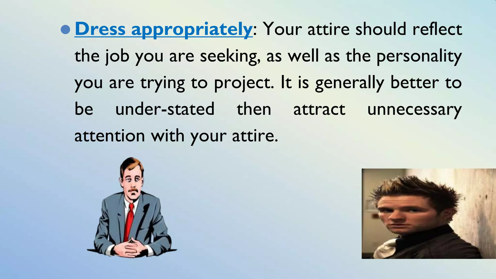 ⚫ Dress appropriately: Your attire should reflect
the job you are seeking, as well as the personality
you are trying to project. It is generally better to
be under-stated then attract unnecessary
attention with your attire.
 
