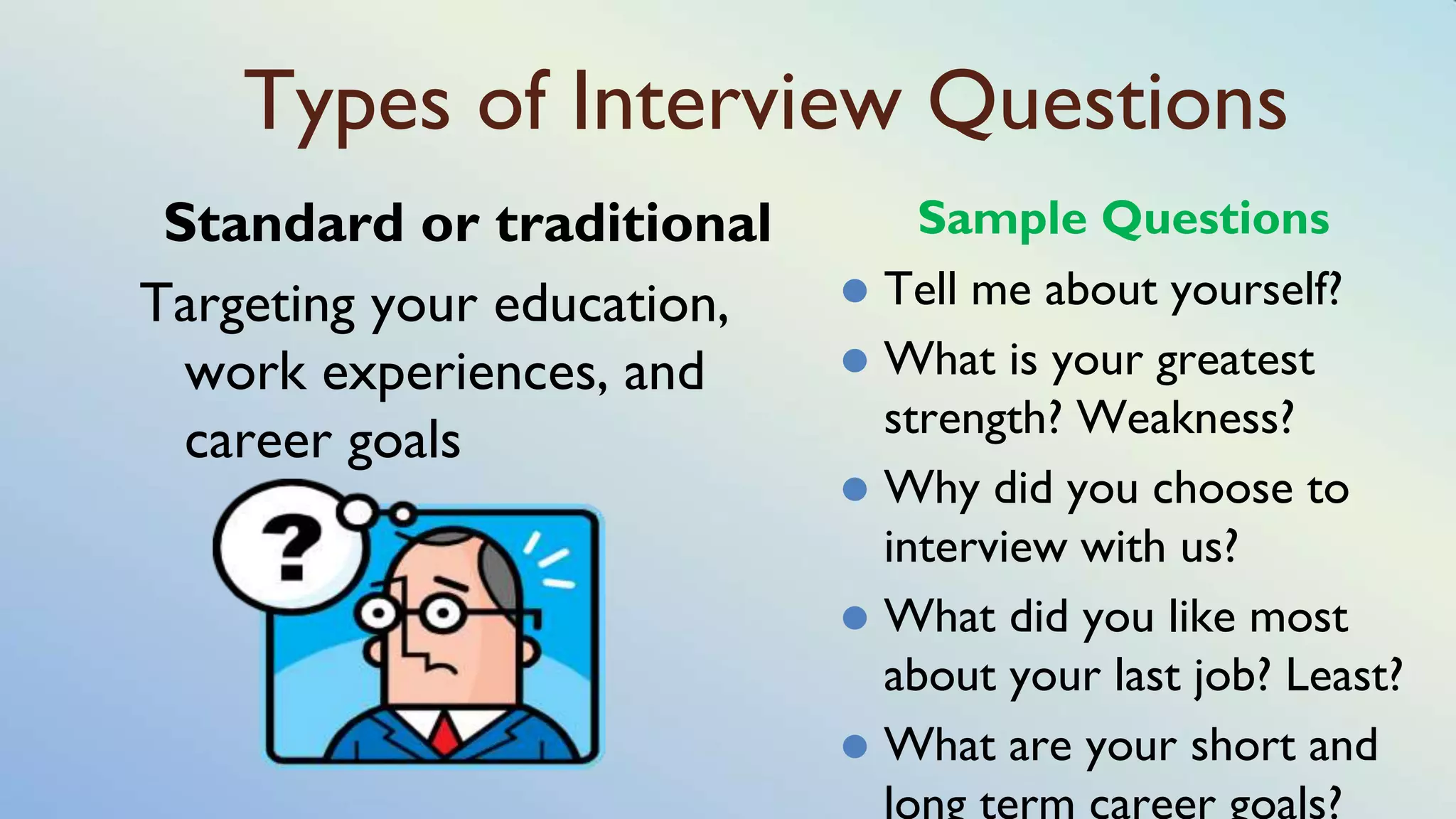 Types of Interview Questions
Standard or traditional
Targeting your education,
work experiences, and
career goals
Sample Questions
⚫ Tell me about yourself?
⚫ What is your greatest
strength? Weakness?
⚫ Why did you choose to
interview with us?
⚫ What did you like most
about your last job? Least?
⚫ What are your short and
long term career goals?
 