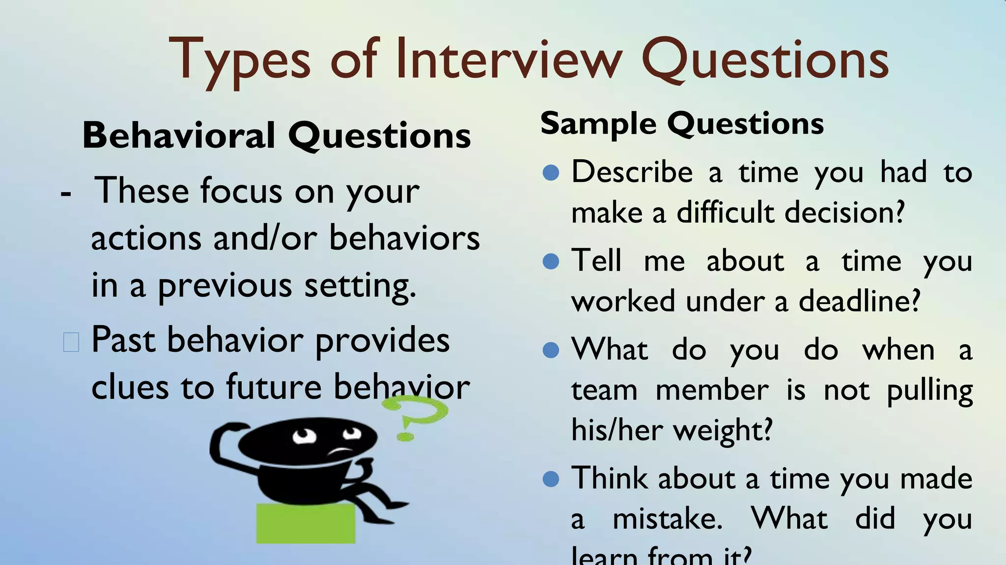 Types of Interview Questions
Behavioral Questions
- These focus on your
actions and/or behaviors
in a previous setting.
� Past behavior provides
clues to future behavior
Sample Questions
⚫ Describe a time you had to
make a difficult decision?
⚫ Tell me about a time you
worked under a deadline?
⚫ What do you do when a
team member is not pulling
his/her weight?
⚫ Think about a time you made
a mistake. What did you
 
