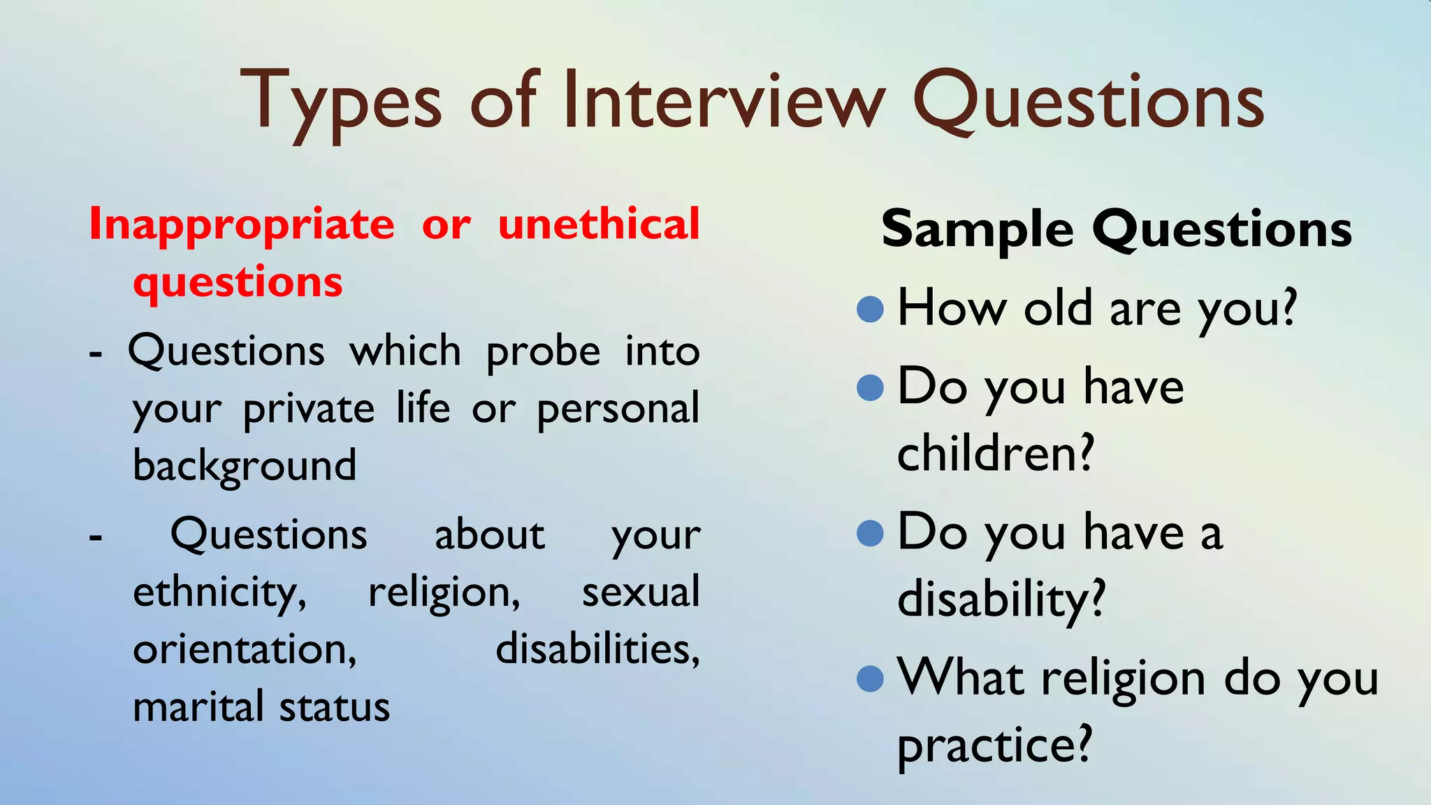 Types of Interview Questions
Inappropriate or unethical
questions
- Questions which probe into
your private life or personal
background
- Questions about your
ethnicity, religion, sexual
orientation, disabilities,
marital status
Sample Questions
⚫ How old are you?
⚫ Do you have
children?
⚫ Do you have a
disability?
⚫ What religion do you
practice?
 