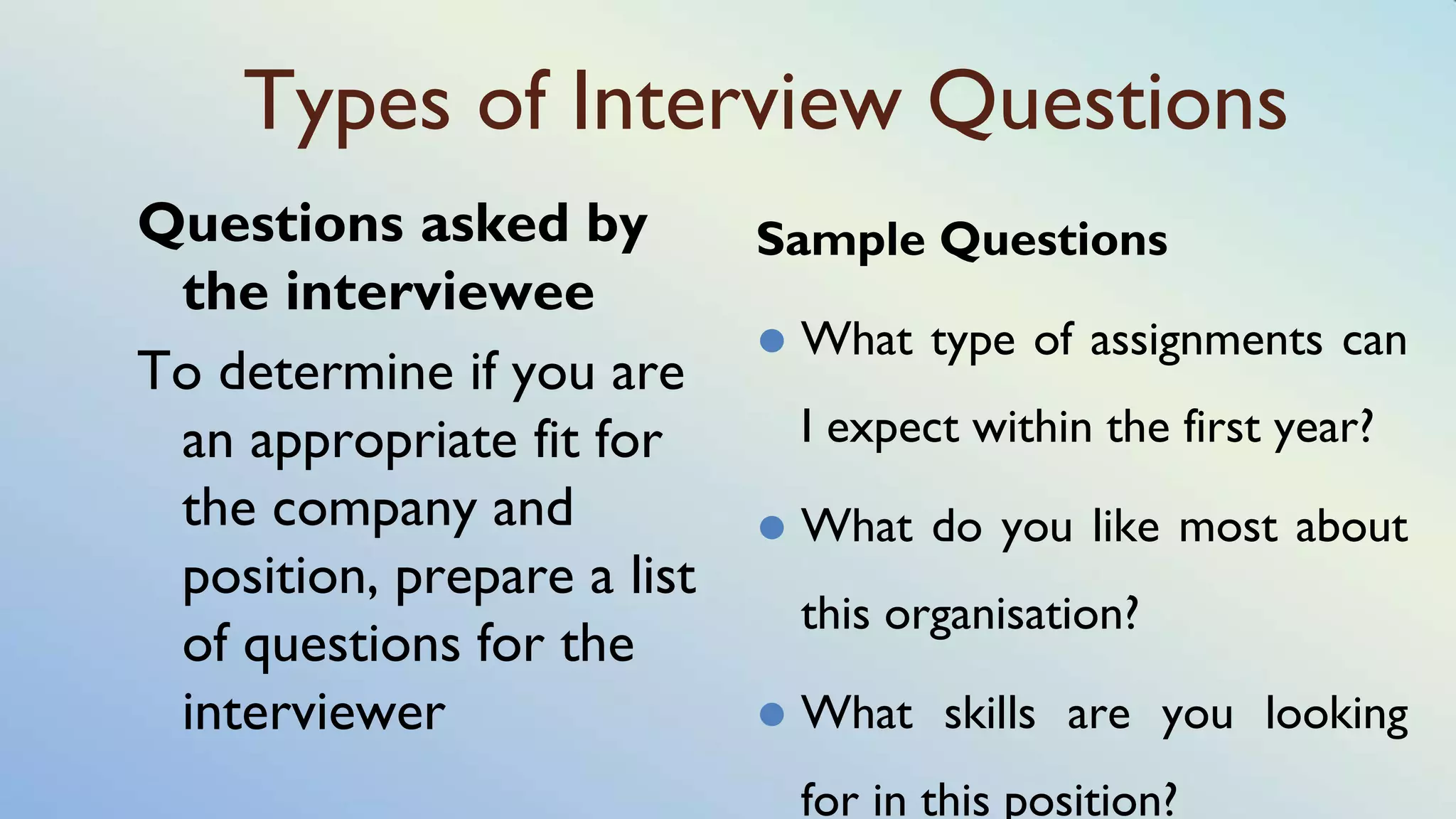 Types of Interview Questions
Questions asked by
the interviewee
To determine if you are
an appropriate fit for
the company and
position, prepare a list
of questions for the
interviewer
Sample Questions
⚫ What type of assignments can
I expect within the first year?
⚫ What do you like most about
this organisation?
⚫ What skills are you looking
for in this position?
 