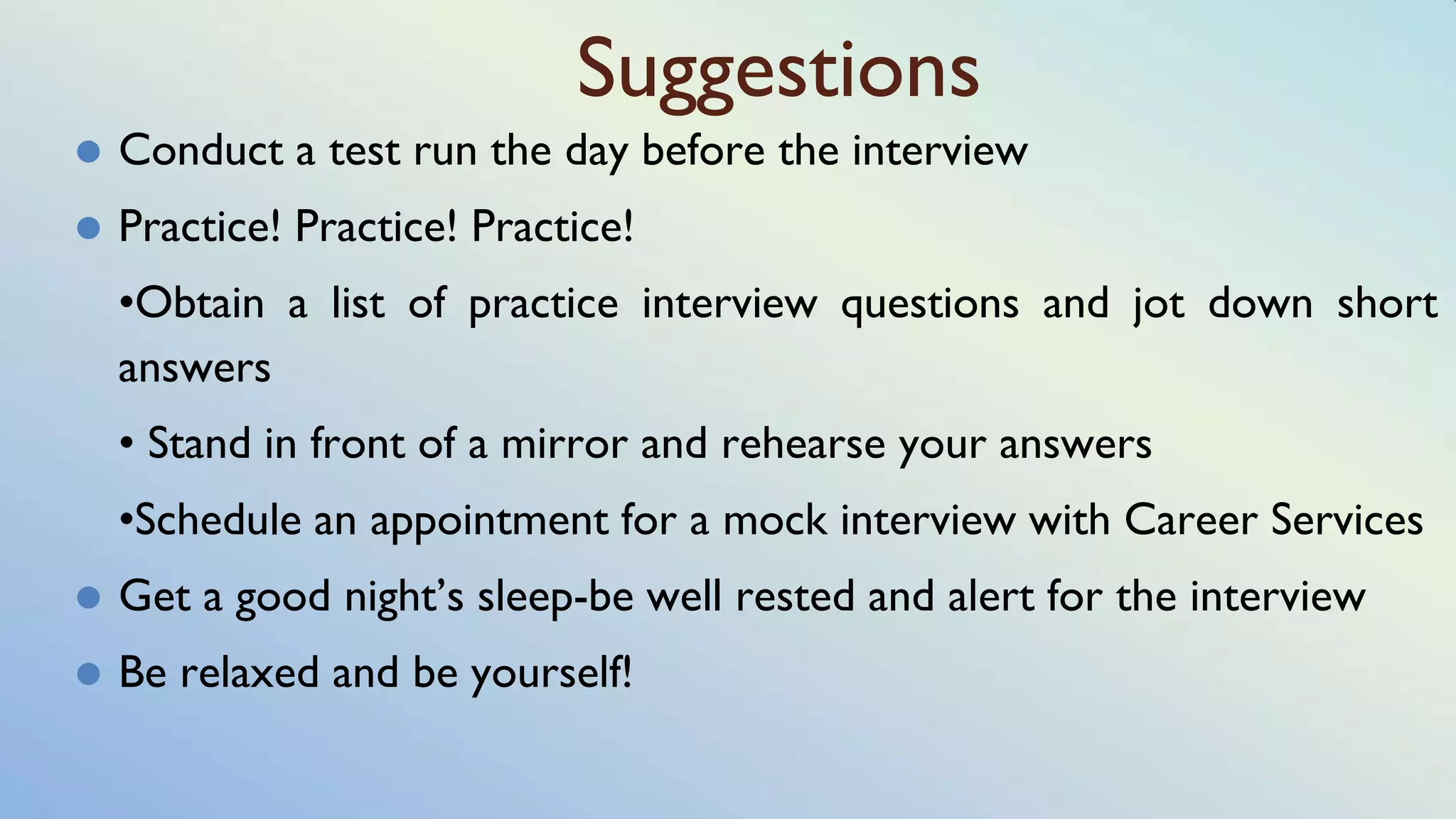 Suggestions
⚫ Conduct a test run the day before the interview
⚫ Practice! Practice! Practice!
•Obtain a list of practice interview questions and jot down short
answers
• Stand in front of a mirror and rehearse your answers
•Schedule an appointment for a mock interview with Career Services
⚫ Get a good night’s sleep-be well rested and alert for the interview
⚫ Be relaxed and be yourself!
 