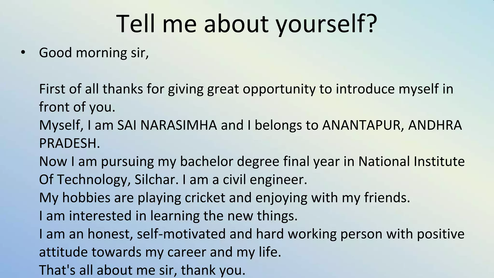Tell me about yourself?
• Good morning sir,
First of all thanks for giving great opportunity to introduce myself in
front of you.
Myself, I am SAI NARASIMHA and I belongs to ANANTAPUR, ANDHRA
PRADESH.
Now I am pursuing my bachelor degree final year in National Institute
Of Technology, Silchar. I am a civil engineer.
My hobbies are playing cricket and enjoying with my friends.
I am interested in learning the new things.
I am an honest, self-motivated and hard working person with positive
attitude towards my career and my life.
That's all about me sir, thank you.
 
