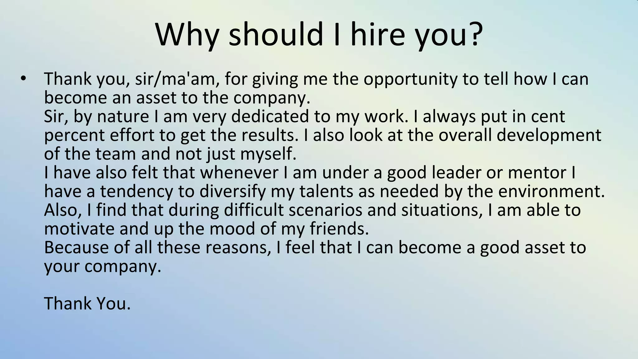 Why should I hire you?
• Thank you, sir/ma'am, for giving me the opportunity to tell how I can
become an asset to the company.
Sir, by nature I am very dedicated to my work. I always put in cent
percent effort to get the results. I also look at the overall development
of the team and not just myself.
I have also felt that whenever I am under a good leader or mentor I
have a tendency to diversify my talents as needed by the environment.
Also, I find that during difficult scenarios and situations, I am able to
motivate and up the mood of my friends.
Because of all these reasons, I feel that I can become a good asset to
your company.
Thank You.
 