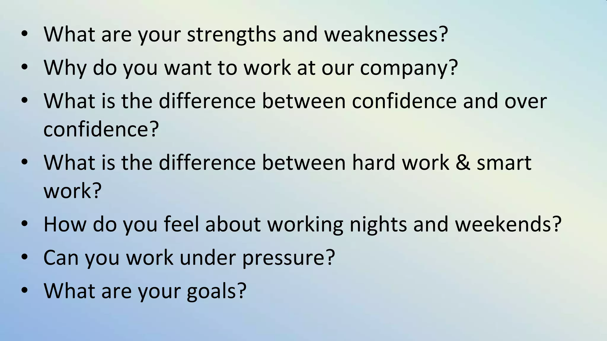 • What are your strengths and weaknesses?
• Why do you want to work at our company?
• What is the difference between confidence and over
confidence?
• What is the difference between hard work & smart
work?
• How do you feel about working nights and weekends?
• Can you work under pressure?
• What are your goals?
 