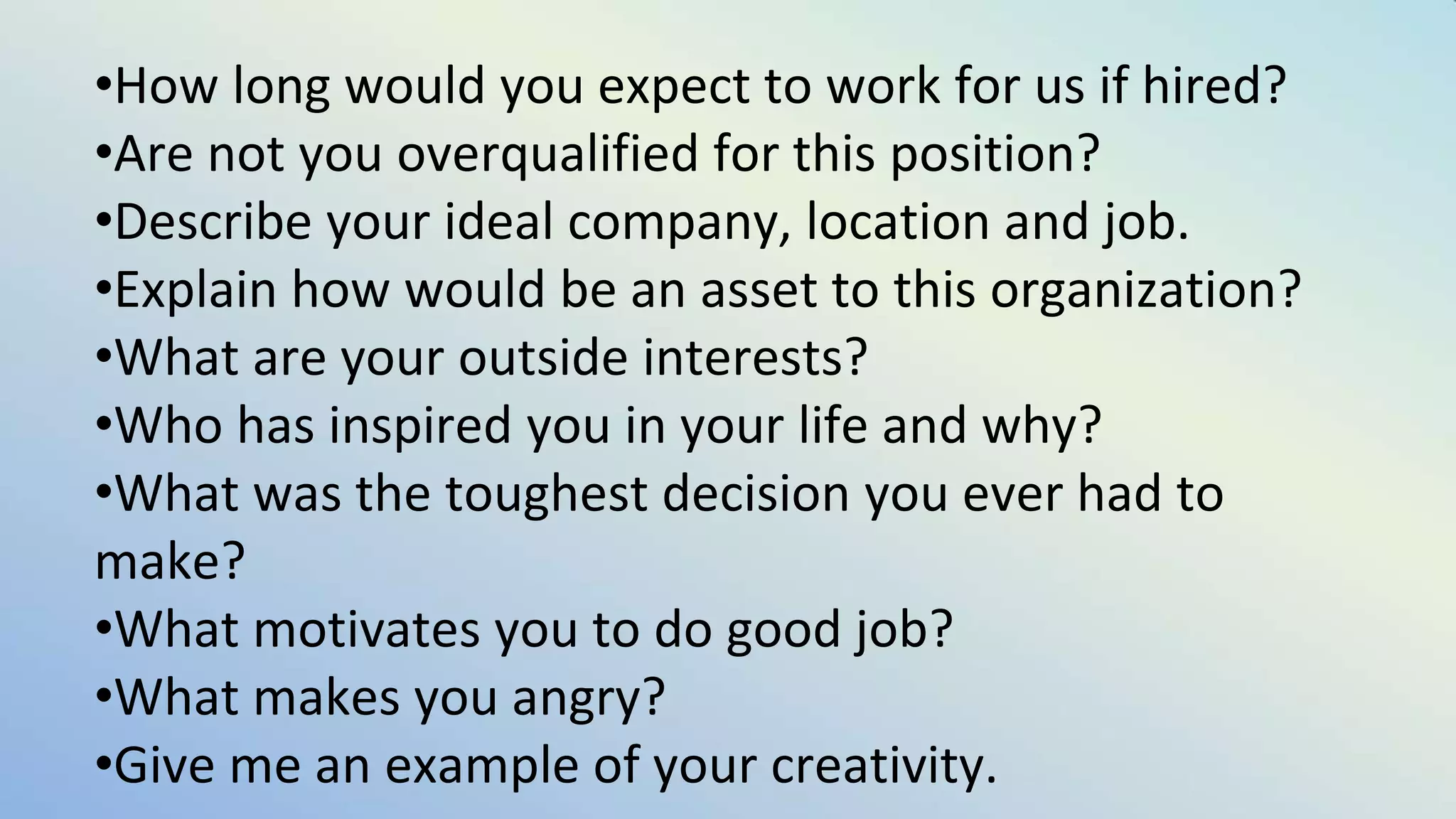 •How long would you expect to work for us if hired?
•Are not you overqualified for this position?
•Describe your ideal company, location and job.
•Explain how would be an asset to this organization?
•What are your outside interests?
•Who has inspired you in your life and why?
•What was the toughest decision you ever had to
make?
•What motivates you to do good job?
•What makes you angry?
•Give me an example of your creativity.
 