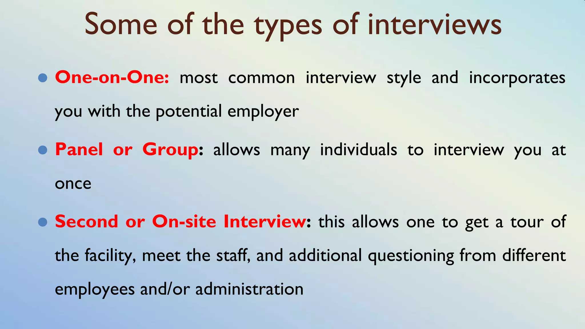 Some of the types of interviews
⚫ One-on-One: most common interview style and incorporates
you with the potential employer
⚫ Panel or Group: allows many individuals to interview you at
once
⚫ Second or On-site Interview: this allows one to get a tour of
the facility, meet the staff, and additional questioning from different
employees and/or administration
 