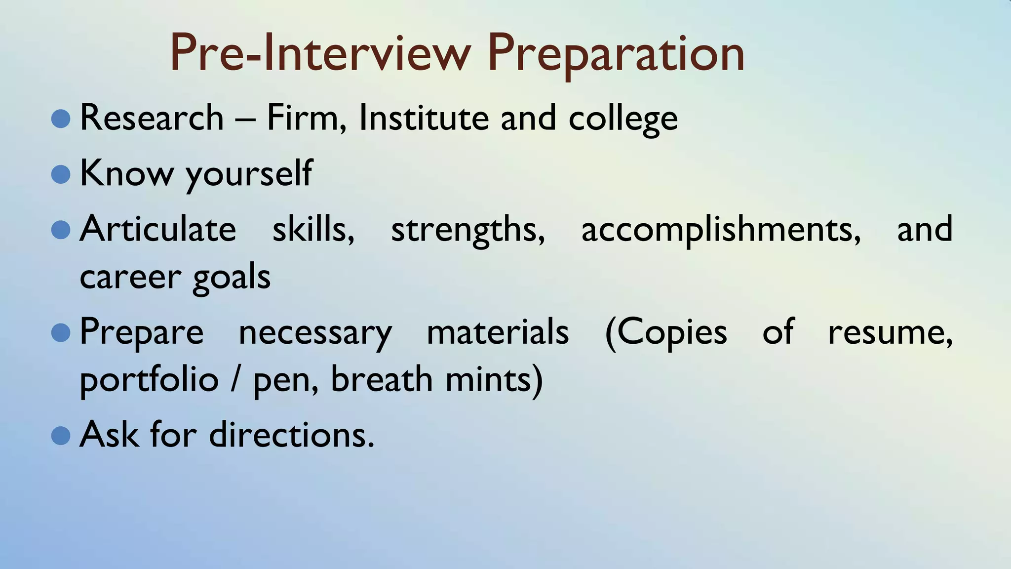 Pre-Interview Preparation
⚫ Research – Firm, Institute and college
⚫ Know yourself
⚫ Articulate skills, strengths, accomplishments, and
career goals
⚫ Prepare necessary materials (Copies of resume,
portfolio / pen, breath mints)
⚫ Ask for directions.
 