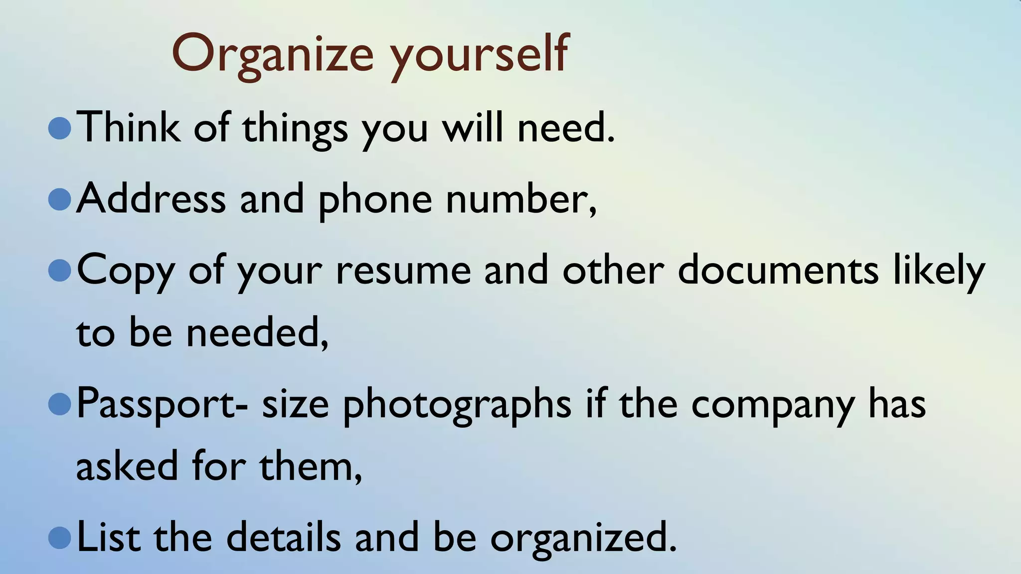 Organize yourself
⚫Think of things you will need.
⚫Address and phone number,
⚫Copy of your resume and other documents likely
to be needed,
⚫Passport- size photographs if the company has
asked for them,
⚫List the details and be organized.
 