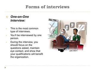 Forms of interviews

1)   One-on-One
     Interview:

    This is the most common
     type of interviews.
    You’ll be interviewed by one
     person.
    During the interview, you
     should focus on the
     questions asked, maintain
     eye contact, and show that
     your qualifications will benefit
     the organization.
 