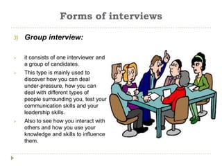 Forms of interviews

3)   Group interview:

    it consists of one interviewer and
     a group of candidates.
    This type is mainly used to
     discover how you can deal
     under-pressure, how you can
     deal with different types of
     people surrounding you, test your
     communication skills and your
     leadership skills.
    Also to see how you interact with
     others and how you use your
     knowledge and skills to influence
     them.
 