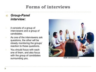 Forms of interviews
4)   Group-Panel
     interview:

•    it consists of a group of
     interviewers and a group of
     candidates.
•    As one of the interviewers ask
     questions, the other will be
     closely monitoring the groups’
     reaction to these questions.
•    You should focus with each
     one of them, and also focus
     with the group of candidates
     surrounding you.
 