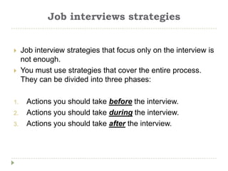 Job interviews strategies


    Job interview strategies that focus only on the interview is
     not enough.
    You must use strategies that cover the entire process.
     They can be divided into three phases:

1.    Actions you should take before the interview.
2.    Actions you should take during the interview.
3.    Actions you should take after the interview.
 