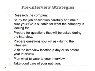 Pre-interview Strategies
1.   Research the company.
2.   Study the job description carefully and make
     sure your CV is suitable for what the company is
     looking for.
3.   Prepare for questions that will be asked during
     the interview.
4.   Prepare questions you will ask during the
     interview.
5.   Visit the interview location a day or so before
     your interview.
6.   Plan what to wear to your interview.
7.   Take good care of your nutrition.
 
