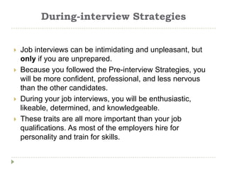 During-interview Strategies


   Job interviews can be intimidating and unpleasant, but
    only if you are unprepared.
   Because you followed the Pre-interview Strategies, you
    will be more confident, professional, and less nervous
    than the other candidates.
   During your job interviews, you will be enthusiastic,
    likeable, determined, and knowledgeable.
   These traits are all more important than your job
    qualifications. As most of the employers hire for
    personality and train for skills.
 