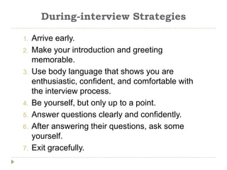 During-interview Strategies

1.   Arrive early.
2.   Make your introduction and greeting
     memorable.
3.   Use body language that shows you are
     enthusiastic, confident, and comfortable with
     the interview process.
4.   Be yourself, but only up to a point.
5.   Answer questions clearly and confidently.
6.   After answering their questions, ask some
     yourself.
7.   Exit gracefully.
 