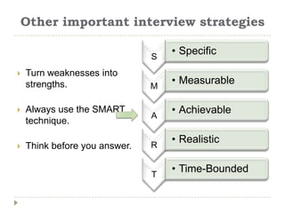 Other important interview strategies

                               S
                                   • Specific

   Turn weaknesses into
    strengths.                 M
                                   • Measurable

   Always use the SMART
                               A
                                   • Achievable
    technique.

                               R
                                   • Realistic
   Think before you answer.


                               T
                                   • Time-Bounded
 