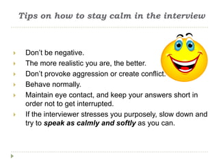 Tips on how to stay calm in the interview



    Don’t be negative.
    The more realistic you are, the better.
    Don’t provoke aggression or create conflict.
    Behave normally.
    Maintain eye contact, and keep your answers short in
     order not to get interrupted.
    If the interviewer stresses you purposely, slow down and
     try to speak as calmly and softly as you can.
 