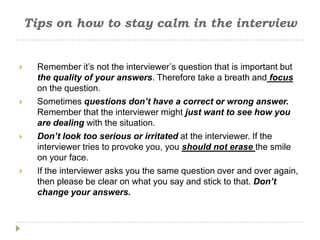 Tips on how to stay calm in the interview


     Remember it’s not the interviewer’s question that is important but
      the quality of your answers. Therefore take a breath and focus
      on the question.
     Sometimes questions don’t have a correct or wrong answer.
      Remember that the interviewer might just want to see how you
      are dealing with the situation.
     Don’t look too serious or irritated at the interviewer. If the
      interviewer tries to provoke you, you should not erase the smile
      on your face.
     If the interviewer asks you the same question over and over again,
      then please be clear on what you say and stick to that. Don’t
      change your answers.
 