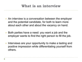 What is an interview


   An interview is a conversation between the employer
    and the potential candidate, for both to learn more
    about each other and about the vacancy on hand.

   Both parties have a need: you want a job and the
    employer wants to find the right person to fill the job.

   Interviews are your opportunity to make a lasting and
    positive impression while differentiating yourself from
    others.
 