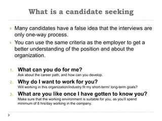 What is a candidate seeking

    Many candidates have a false idea that the interviews are
     only one-way process.
    You can use the same criteria as the employer to get a
     better understanding of the position and about the
     organization.

1.    What can you do for me?
      Ask about the career path, and how can you develop.

2.    Why do I want to work for you?
      Will working in this organization/industry fit my short-term/ long-term goals?

3.    What are you like once I have gotten to know you?
      Make sure that the working environment is suitable for you, as you’ll spend
      minimum of 8 hrs/day working in the company.
 