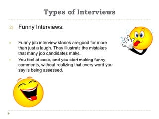 Types of Interviews

2)   Funny Interviews:

    Funny job interview stories are good for more
     than just a laugh. They illustrate the mistakes
     that many job candidates make.
    You feel at ease, and you start making funny
     comments, without realizing that every word you
     say is being assessed.
 