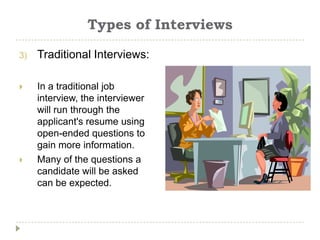 Types of Interviews

3)   Traditional Interviews:

    In a traditional job
     interview, the interviewer
     will run through the
     applicant's resume using
     open-ended questions to
     gain more information.
    Many of the questions a
     candidate will be asked
     can be expected.
 