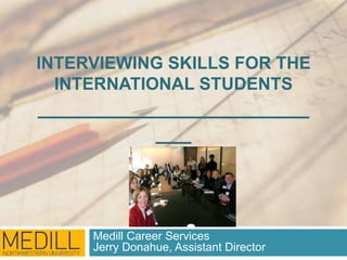 INTERVIEWING SKILLS FOR THE 
INTERNATIONAL STUDENTS 
_______________________ 
___ 
Medill Career Services 
Jerry Donahue, Assistant Director 
 