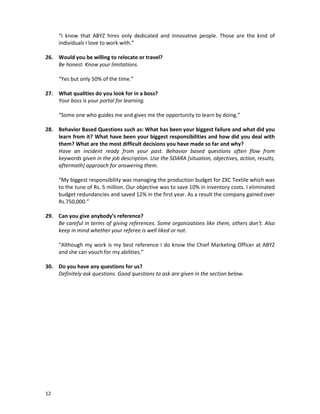 “I know that ABYZ hires only dedicated and innovative people. Those are the kind of
individuals I love to work with.”
26. Would you be willing to relocate or travel?
Be honest. Know your limitations.
“Yes but only 50% of the time.”
27. What qualities do you look for in a boss?
Your boss is your portal for learning.
“Some one who guides me and gives me the opportunity to learn by doing.”
28. Behavior Based Questions such as: What has been your biggest failure and what did you
learn from it? What have been your biggest responsibilities and how did you deal with
them? What are the most difficult decisions you have made so far and why?
Have an incident ready from your past. Behavior based questions often flow from
keywords given in the job description. Use the SOARA [situation, objectives, action, results,
aftermath] approach for answering them.
“My biggest responsibility was managing the production budget for ZXC Textile which was
to the tune of Rs. 5 million. Our objective was to save 10% in inventory costs. I eliminated
budget redundancies and saved 12% in the first year. As a result the company gained over
Rs.750,000.”
29. Can you give anybody’s reference?
Be careful in terms of giving references. Some organizations like them, others don’t. Also
keep in mind whether your referee is well liked or not.
“Although my work is my best reference I do know the Chief Marketing Officer at ABYZ
and she can vouch for my abilities.”
30. Do you have any questions for us?
Definitely ask questions. Good questions to ask are given in the section below.

12

 