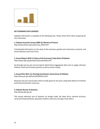 KEY ECONOMIC DATA SOURCES
Updated information is available at the following sites. Please check them when preparing for
your interviews.
1. Pakistan Economic Survey 2009-10, Ministry of Finance
http://www.finance.gov.pk/survey_0910.html
Find detailed information on the state of the economy, growth and investment, economic and
social indicators and much more.

2. Annual Report 2010-11 [State of the Economy], State Bank of Pakistan
http://www.sbp.org.pk/reports/annual/index.htm
Go through year by year annual reports which look at aggregrate data such as supply, demand,
inflation, fiscal and monetary policies as well as sector studies.

3. Annual Plan 2011-12, Planning Commission, Government of Pakistan
http://www.pc.gov.pk/Annual%20Plans.html
Read year by year annual plans which include goals for the years along with details of timelines
and financial and other resources.

4. Pakistan Bureau of Statistics
http://www.pbs.gov.pk
This houses extensive sets of statistics on foreign trade, the labor force, national accounts,
social and living standards, population welfare and prices amongst many others.

14

 