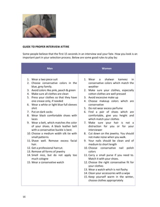 GUIDE TO PROPER INTERVIEW ATTIRE
Some people believe that the first 15 seconds in an interview seal your fate. How you look is an
important part in your selection process. Below are some good rules to play by:

Men

1. Wear a two piece suit
2. Choose conservative colors in the
blue, grey family.
3. Avoid colors like pink, peach & green
4. Make sure all clothes are clean
5. Press your clothes so that they have
one crease only, if needed
6. Wear a white or light blue full sleeves
shirt
7. Put on dark socks
8. Wear black comfortable shoes with
laces
9. Wear a belt, which matches the color
of your shoes. A black leather belt
with a conservative buckle is best.
10. Choose a medium width silk tie with
small patterns
11. Shave well. Remove excess facial
hair.
12. Get a professional haircut.
13. Remove all forms of jewelry
14. Smell nice, but do not apply too
much cologne
15. Wear a conservative watch

16

Women

1. Wear a shalwar kameez in
conservative colors which match the
weather
2. Make sure your clothes, especially
cotton clothes are well pressed
3. Avoid excessive make up
4. Choose makeup colors which are
conservative
5. Do not wear excess perfume
6. Find a pair of shoes which are
comfortable, give you height and
which match your clothes
7. Make sure your hair is not a
distraction for you or for your
interviewer
8. Cut down on the jewelry. You should
not make noise when you walk.
9. Your nails should be clean and of
medium to short length
10. Choose conservative nail polish
colors
11. Carry a small purse if you need to.
Match it with your shoes.
12. Choose the right conservative fit for
your clothes
13. Wear a watch which is not flashy
14. Clean your accessories with a wipe
15. Keep yourself warm in the winter,
choose clothes appropriately

 