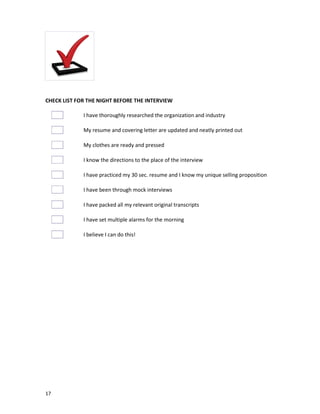 CHECK LIST FOR THE NIGHT BEFORE THE INTERVIEW
I have thoroughly researched the organization and industry
My resume and covering letter are updated and neatly printed out
My clothes are ready and pressed
I know the directions to the place of the interview
I have practiced my 30 sec. resume and I know my unique selling proposition
I have been through mock interviews
I have packed all my relevant original transcripts
I have set multiple alarms for the morning
I believe I can do this!

17

 