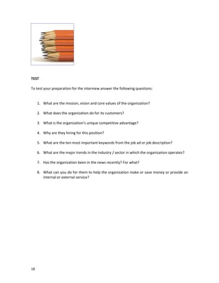 TEST
To test your preparation for the interview answer the following questions:

1. What are the mission, vision and core values of the organization?
2. What does the organization do for its customers?
3. What is the organization’s unique competitive advantage?
4. Why are they hiring for this position?
5. What are the ten most important keywords from the job ad or job description?
6. What are the major trends in the industry / sector in which the organization operates?
7. Has the organization been in the news recently? For what?
8. What can you do for them to help the organization make or save money or provide an
internal or external service?

18

 