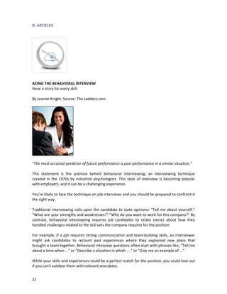 D. ARTICLES

ACING THE BEHAVIORAL INTERVIEW
Have a story for every skill.
By Jeanne Knight. Source: The Ladders.com

"The most accurate predictor of future performance is past performance in a similar situation."
This statement is the premise behind behavioral interviewing, an interviewing technique
created in the 1970s by industrial psychologists. This style of interview is becoming popular
with employers, and it can be a challenging experience.
You're likely to face the technique on job interviews and you should be prepared to confront it
the right way.
Traditional interviewing calls upon the candidate to state opinions: "Tell me about yourself."
"What are your strengths and weaknesses?" "Why do you want to work for this company?" By
contrast, behavioral interviewing requires job candidates to relate stories about how they
handled challenges related to the skill sets the company requires for the position.
For example, if a job requires strong communication and team-building skills, an interviewer
might ask candidates to recount past experiences where they explained new plans that
brought a team together. Behavioral interview questions often start with phrases like, "Tell me
about a time when ..." or "Describe a situation in which ... " or "Give me an example of ..."
While your skills and experiences could be a perfect match for the position, you could lose out
if you can't validate them with relevant anecdotes.
22

 