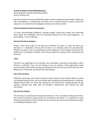 10 TIPS TO BOOST YOUR INTERVIEW SKILLS
By Carole Martin, Monster Contributing Writer
Source: Monster.com
Even the smartest and most qualified job seekers need to prepare for job interviews. Why, you
ask? Interviewing is a learned skill, and there are no second chances to make a great first
impression. So study these 10 strategies to enhance your interview skills.
Practice Good Nonverbal Communication
It's about demonstrating confidence: standing straight, making eye contact and connecting
with a good, firm handshake. That first nonverbal impression can be a great beginning -- or
quick ending -- to your interview.
Dress for the Job or Company
Today's casual dress codes do not give you permission to dress as "they" do when you
interview. It is important to know what to wear to an interview and to be well groomed.
Whether you wear a suit or something less formal depends on the company culture and the
position you are seeking. If possible, call to find out about the company dress code before the
interview.
Listen
From the very beginning of the interview, your interviewer is giving you information, either
directly or indirectly. If you are not hearing it, you are missing a major opportunity. Good
communication skills include listening and letting the person know you heard what was said.
Observe your interviewer, and match that style and pace.
Don't Talk Too Much
Telling the interviewer more than he needs to know could be a fatal mistake. When you have
not prepared ahead of time, you may ramble when answering interview questions, sometimes
talking yourself right out of the job. Prepare for the interview by reading through the job
posting, matching your skills with the position's requirements and relating only that
information.
Don't Be Too Familiar
The interview is a professional meeting to talk business. This is not about making a new friend.
Your level of familiarity should mimic the interviewer's demeanor. It is important to bring
energy and enthusiasm to the interview and to ask questions, but do not overstep your place
as a candidate looking for a job.

25

 