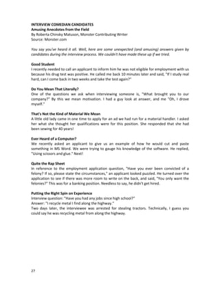 INTERVIEW COMEDIAN CANDIDATES
Amusing Anecdotes from the Field
By Roberta Chinsky Matuson, Monster Contributing Writer
Source: Monster.com
You say you've heard it all. Well, here are some unexpected (and amusing) answers given by
candidates during the interview process. We couldn't have made these up if we tried.
Good Student
I recently needed to call an applicant to inform him he was not eligible for employment with us
because his drug test was positive. He called me back 10 minutes later and said, "If I study real
hard, can I come back in two weeks and take the test again?"
Do You Mean That Literally?
One of the questions we ask when interviewing someone is, "What brought you to our
company?" By this we mean motivation. I had a guy look at answer, and me "Oh, I drove
myself."
That's Not the Kind of Material We Mean
A little old lady came in one time to apply for an ad we had run for a material handler. I asked
her what she thought her qualifications were for this position. She responded that she had
been sewing for 40 years!
Ever Heard of a Computer?
We recently asked an applicant to give us an example of how he would cut and paste
something in MS Word. We were trying to gauge his knowledge of the software. He replied,
"Using scissors and glue." Next!
Quite the Rap Sheet
In reference to the employment application question, "Have you ever been convicted of a
felony? If so, please state the circumstances," an applicant looked puzzled. He turned over the
application to see if there was more room to write on the back, and said, "You only want the
felonies?" This was for a banking position. Needless to say, he didn't get hired.
Putting the Right Spin on Experience
Interview question: "Have you had any jobs since high school?"
Answer: "I recycle metal I find along the highway."
Two days later, the interviewee was arrested for stealing tractors. Technically, I guess you
could say he was recycling metal from along the highway.

27

 
