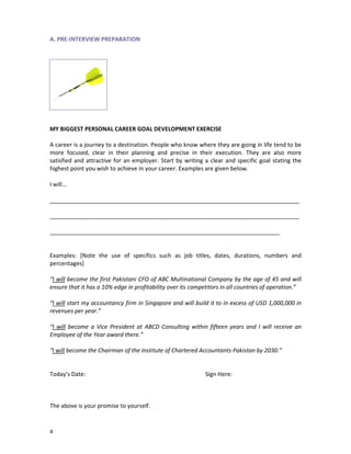 A. PRE-INTERVIEW PREPARATION

MY BIGGEST PERSONAL CAREER GOAL DEVELOPMENT EXERCISE
A career is a journey to a destination. People who know where they are going in life tend to be
more focused, clear in their planning and precise in their execution. They are also more
satisfied and attractive for an employer. Start by writing a clear and specific goal stating the
highest point you wish to achieve in your career. Examples are given below.
I will…
_____________________________________________________________________________
_____________________________________________________________________________
_______________________________________________________________________

Examples: [Note the use of specifics such as job titles, dates, durations, numbers and
percentages]
“I will become the first Pakistani CFO of ABC Multinational Company by the age of 45 and will
ensure that it has a 10% edge in profitability over its competitors in all countries of operation.”
“I will start my accountancy firm in Singapore and will build it to in excess of USD 1,000,000 in
revenues per year.”
“I will become a Vice President at ABCD Consulting within fifteen years and I will receive an
Employee of the Year award there.”
“I will become the Chairman of the Institute of Chartered Accountants Pakistan by 2030.”

Today’s Date:

The above is your promise to yourself.

4

Sign Here:

 
