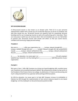 MY 30 SECOND RESUME
A thirty-second resume is also known as an elevator pitch. Think of it as your personal
advertisement. Within half a minute you are to describe what you can do for an employer and
why they should hire you. 30-second resumes are powerful tools for networking, personal
branding and for use in preparing resumes as well as for performing well in interviews. There
are many ways in which you can structure them. Here are templates you can use. Remember
to practice your 30-second resume with friends and others so that you sound natural,
confident and convincing. Happy personal selling!
Template 1
My name is _______. I offer your organization my _____ [unique, relevant strength #1], ______
[unique, relevant strength #2] and _______ [unique, relevant strength #3]. My achievements
include _______ [unique, relevant achievement #1], ________ [unique, relevant achievement
#2] and _________ [unique, relevant achievement #3].
A _______ by education, my career goal is to ________________________ [fit with employer
based on your research]. I am thus looking for a _________________ [job title] position at your
organization.

Example 1
My name is Saira. I offer ABC Company my strong zero based budgeting skills, excellent grasp
over Peachtree and unmatched teamwork abilities. My achievements include my two terms as
the President of the Finance Club at my college, my distinctions in Finance and Accounting and
my A+ rating received from my supervisor while working at XYZ Consultants.
An ACA by education, my career goal is to help ABC Company increase its profitability in
Pakistan by 10% through the implementation of cost control measures based on zero based
budgeting. I am thus looking for an Accounts Executive position at ABC.

5

 