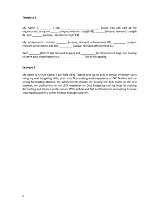 Template 2

My name is _______. I can __________________________ [value you can add at the
organization] using my _____ [unique, relevant strength #1], ______ [unique, relevant strength
#2] and _______ [unique, relevant strength #3].
My achievements include _______ [unique, relevant achievement #1], ________ [unique,
relevant achievement #2] and _________ [unique, relevant achievement #3].
With _______ [title of last relevant degree] and __________ [certifications if any] I am looking
to serve your organization in a _________________ [job title] capacity.

Example 2
My name is Arshad Kamal. I can help ABYZ Textiles save up to 15% in annual inventory costs
using my cost budgeting skills, prior shop floor costing work experience at ZXC Textiles and my
strong forecasting abilities. My achievements include my passing the ACA exams in the first
attempt, my publications in the LCCI newsletter on Cost Budgeting and my blog for aspiring
Accounting and Finance professionals. With an ACA and SAP certifications I am looking to serve
your organization in a Junior Finance Manager capacity.

6

 
