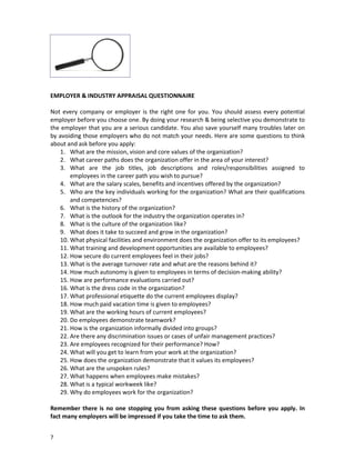 EMPLOYER & INDUSTRY APPRAISAL QUESTIONNAIRE
Not every company or employer is the right one for you. You should assess every potential
employer before you choose one. By doing your research & being selective you demonstrate to
the employer that you are a serious candidate. You also save yourself many troubles later on
by avoiding those employers who do not match your needs. Here are some questions to think
about and ask before you apply:
1. What are the mission, vision and core values of the organization?
2. What career paths does the organization offer in the area of your interest?
3. What are the job titles, job descriptions and roles/responsibilities assigned to
employees in the career path you wish to pursue?
4. What are the salary scales, benefits and incentives offered by the organization?
5. Who are the key individuals working for the organization? What are their qualifications
and competencies?
6. What is the history of the organization?
7. What is the outlook for the industry the organization operates in?
8. What is the culture of the organization like?
9. What does it take to succeed and grow in the organization?
10. What physical facilities and environment does the organization offer to its employees?
11. What training and development opportunities are available to employees?
12. How secure do current employees feel in their jobs?
13. What is the average turnover rate and what are the reasons behind it?
14. How much autonomy is given to employees in terms of decision-making ability?
15. How are performance evaluations carried out?
16. What is the dress code in the organization?
17. What professional etiquette do the current employees display?
18. How much paid vacation time is given to employees?
19. What are the working hours of current employees?
20. Do employees demonstrate teamwork?
21. How is the organization informally divided into groups?
22. Are there any discrimination issues or cases of unfair management practices?
23. Are employees recognized for their performance? How?
24. What will you get to learn from your work at the organization?
25. How does the organization demonstrate that it values its employees?
26. What are the unspoken rules?
27. What happens when employees make mistakes?
28. What is a typical workweek like?
29. Why do employees work for the organization?
Remember there is no one stopping you from asking these questions before you apply. In
fact many employers will be impressed if you take the time to ask them.
7

 