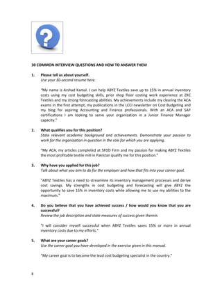30 COMMON INTERVIEW QUESTIONS AND HOW TO ANSWER THEM
1.

Please tell us about yourself.
Use your 30-second resume here.
“My name is Arshad Kamal. I can help ABYZ Textiles save up to 15% in annual inventory
costs using my cost budgeting skills, prior shop floor costing work experience at ZXC
Textiles and my strong forecasting abilities. My achievements include my clearing the ACA
exams in the first attempt, my publications in the LCCI newsletter on Cost Budgeting and
my blog for aspiring Accounting and Finance professionals. With an ACA and SAP
certifications I am looking to serve your organization in a Junior Finance Manager
capacity.”

2.

What qualifies you for this position?
State relevant academic background and achievements. Demonstrate your passion to
work for the organization in question in the role for which you are applying.
“My ACA, my articles completed at SFDD Firm and my passion for making ABYZ Textiles
the most profitable textile mill in Pakistan qualify me for this position.”

3.

Why have you applied for this job?
Talk about what you aim to do for the employer and how that fits into your career goal.
“ABYZ Textiles has a need to streamline its inventory management processes and derive
cost savings. My strengths in cost budgeting and forecasting will give ABYZ the
opportunity to save 15% in inventory costs while allowing me to use my abilities to the
maximum.”

4.

Do you believe that you have achieved success / how would you know that you are
successful?
Review the job description and state measures of success given therein.
“I will consider myself successful when ABYZ Textiles saves 15% or more in annual
inventory costs due to my efforts.”

5.

What are your career goals?
Use the career goal you have developed in the exercise given in this manual.
“My career goal is to become the lead cost budgeting specialist in the country.”

8

 