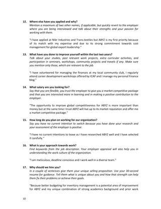 12. Where else have you applied and why?
Mention a maximum of two other names, if applicable, but quickly revert to the employer
where you are being interviewed and talk about their strengths and your passion for
working with them.
“I have applied at Nibr Industries and Trans-textiles but ABYZ is my first priority because
of its match with my expertise and due to its strong commitment towards cost
management for global export leadership.”
13. What have you done to improve yourself within the last two years?
Talk about your studies, past relevant work projects, extra curricular activities, and
participation in seminars, workshops, community projects and travels if any. Make sure
you mention only those, which are relevant to the job.
“I have volunteered for managing the finances at my local community club, I regularly
attend career development workshops offered by ICAP and I manage my personal Finance
blog.”
14. What salary are you looking for?
Say that you are flexible, you trust the employer to give you a market competitive package
and that you are interested more in learning and in making a positive contribution to the
employer.
“The opportunity to improve global competitiveness for ABYZ is more important than
money but at the same time I trust ABYZ will live up to its market reputation and offer me
a market competitive package.”
15. How long do you plan on working for our organization?
Say you have no current intention to switch because you have done your research and
your assessment of the employer is positive.
“I have no current intentions to leave as I have researched ABYZ well and I have selected
it carefully.”
16. What is your approach towards work?
Find keywords from the job description. Your employer appraisal will also help you in
understanding the work culture of the organization.
“I am meticulous, deadline conscious and I work well in a diverse team.”
17. Why should we hire you?
In a couple of sentences give them your unique selling proposition. Use your 30-second
resume for guidance. Tell them what is unique about you and how that strength can help
them fix their problems or achieve their goals.
“Because better budgeting for inventory management is a potential area of improvement
for ABYZ and my unique combination of strong academics background and prior work
10

 