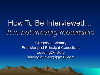 How To Be Interviewed… It is not moving mountains Gregory J. Victory Founder and Principal Consultant Leading2Victory [email_address] 