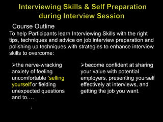 To help Participants learn Interviewing Skills with the right
tips, techniques and advice on job interview preparation and
polishing up techniques with strategies to enhance interview
skills to overcome:
Course Outline
the nerve-wracking
anxiety of feeling
uncomfortable ‘selling
yourself’or fielding
unexpected questions
and to….
:
become confident at sharing
your value with potential
employers, presenting yourself
effectively at interviews, and
getting the job you want.
 