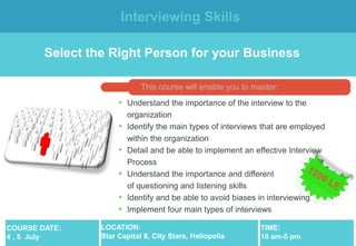 Interviewing Skills

        Select the Right Person for your Business

                             This course will enable you to master:
                      • Understand the importance of the interview to the
                          organization
                      •   Identify the main types of interviews that are employed
                          within the organization
                      •   Detail and be able to implement an effective Interview
                          Process
                      •   Understand the importance and different            types
                          of questioning and listening skills
                      •   Identify and be able to avoid biases in interviewing
                      •   Implement four main types of interviews

COURSE DATE:     LOCATION:                                     TIME:
4 , 5 July       Star Capital 8, City Stars, Heliopolis        10 am-5 pm
 