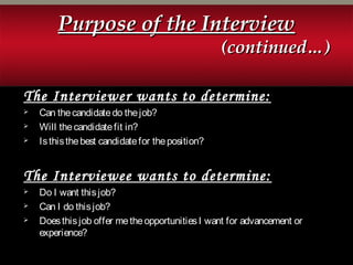 Purpose of the InterviewPurpose of the Interview
(continued…)(continued…)
The Interviewer wants to determine:
 Can thecandidatedo thejob?
 Will thecandidatefit in?
 Isthisthebest candidatefor theposition?
The Interviewee wants to determine:
 Do I want thisjob?
 Can I do thisjob?
 Doesthisjob offer metheopportunitiesI want for advancement or
experience?
 