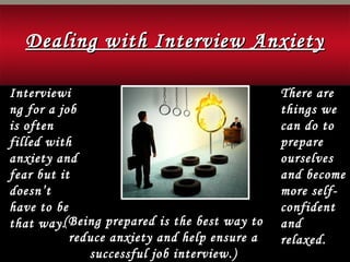 Interviewi
ng for a job
is often
filled with
anxiety and
fear but it
doesn’t
have to be
that way.
There are
things we
can do to
prepare
ourselves
and become
more self-
confident
and
relaxed.
(Being prepared is the best way to
reduce anxiety and help ensure a
successful job interview.)
Dealing with Interview AnxietyDealing with Interview Anxiety
 